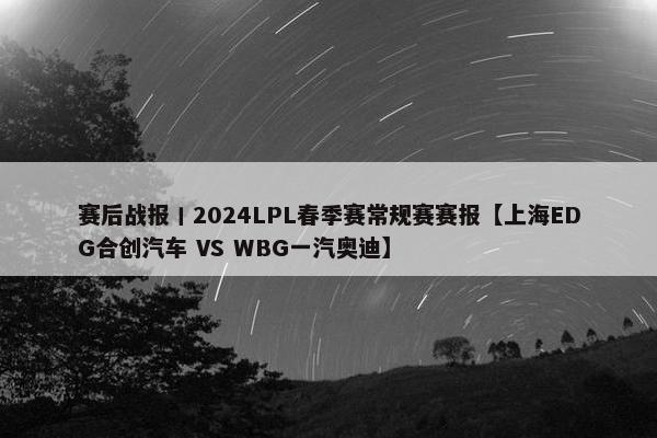 赛后战报丨2024LPL春季赛常规赛赛报【上海EDG合创汽车 VS WBG一汽奥迪】
