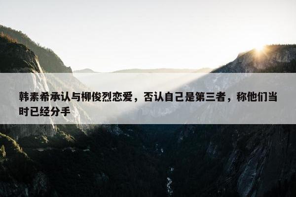 韩素希承认与柳俊烈恋爱，否认自己是第三者，称他们当时已经分手