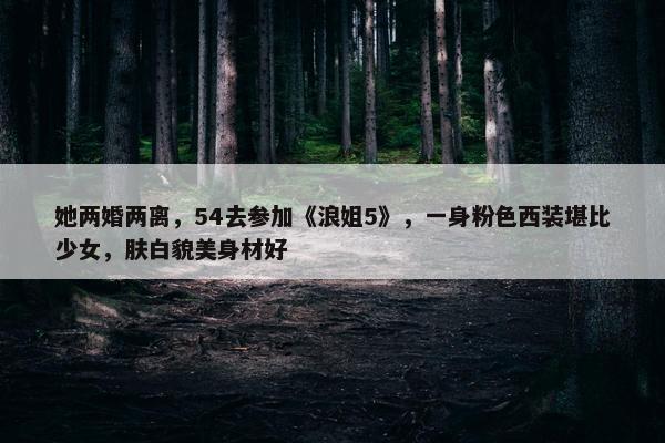 她两婚两离，54去参加《浪姐5》，一身粉色西装堪比少女，肤白貌美身材好