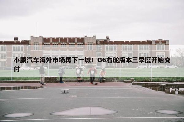 小鹏汽车海外市场再下一城！G6右舵版本三季度开始交付