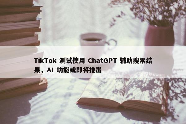 TikTok 测试使用 ChatGPT 辅助搜索结果，AI 功能或即将推出