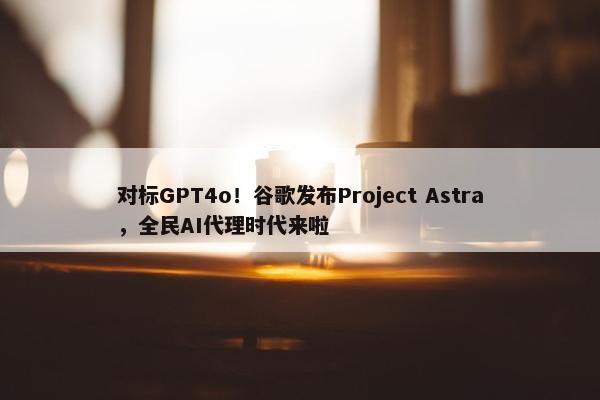 对标GPT4o！谷歌发布Project Astra，全民AI代理时代来啦