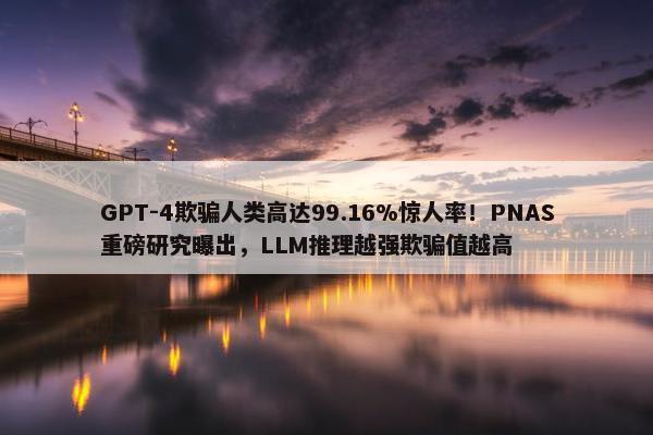 GPT-4欺骗人类高达99.16%惊人率！PNAS重磅研究曝出，LLM推理越强欺骗值越高