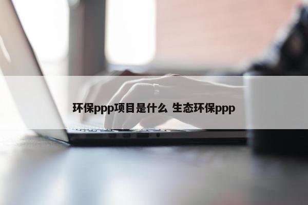 环保ppp项目是什么 生态环保ppp