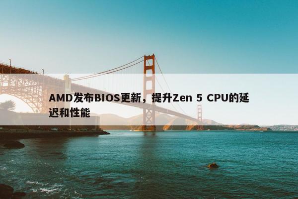 AMD发布BIOS更新，提升Zen 5 CPU的延迟和性能