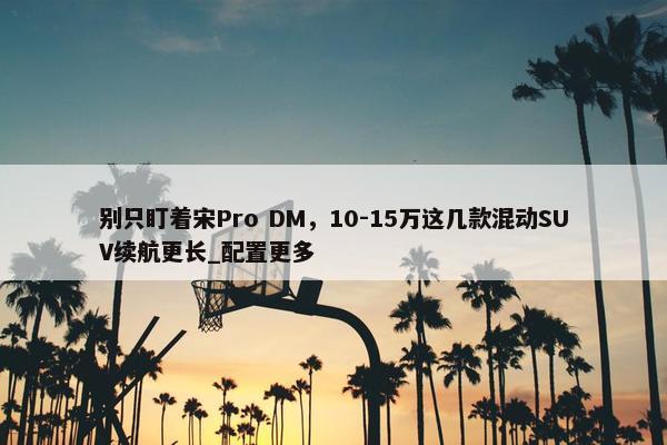 别只盯着宋Pro DM，10-15万这几款混动SUV续航更长_配置更多