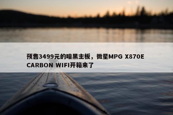 预售3499元的暗黑主板，微星MPG X870E CARBON WIFI开箱来了